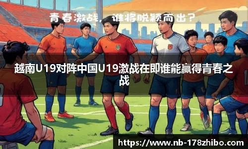 越南U19对阵中国U19激战在即谁能赢得青春之战