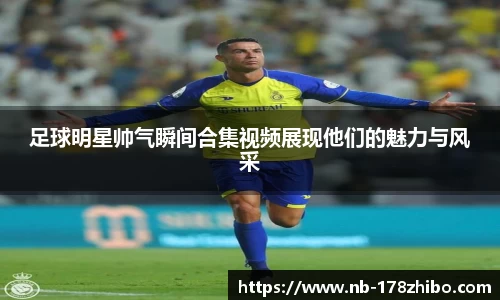 足球明星帅气瞬间合集视频展现他们的魅力与风采